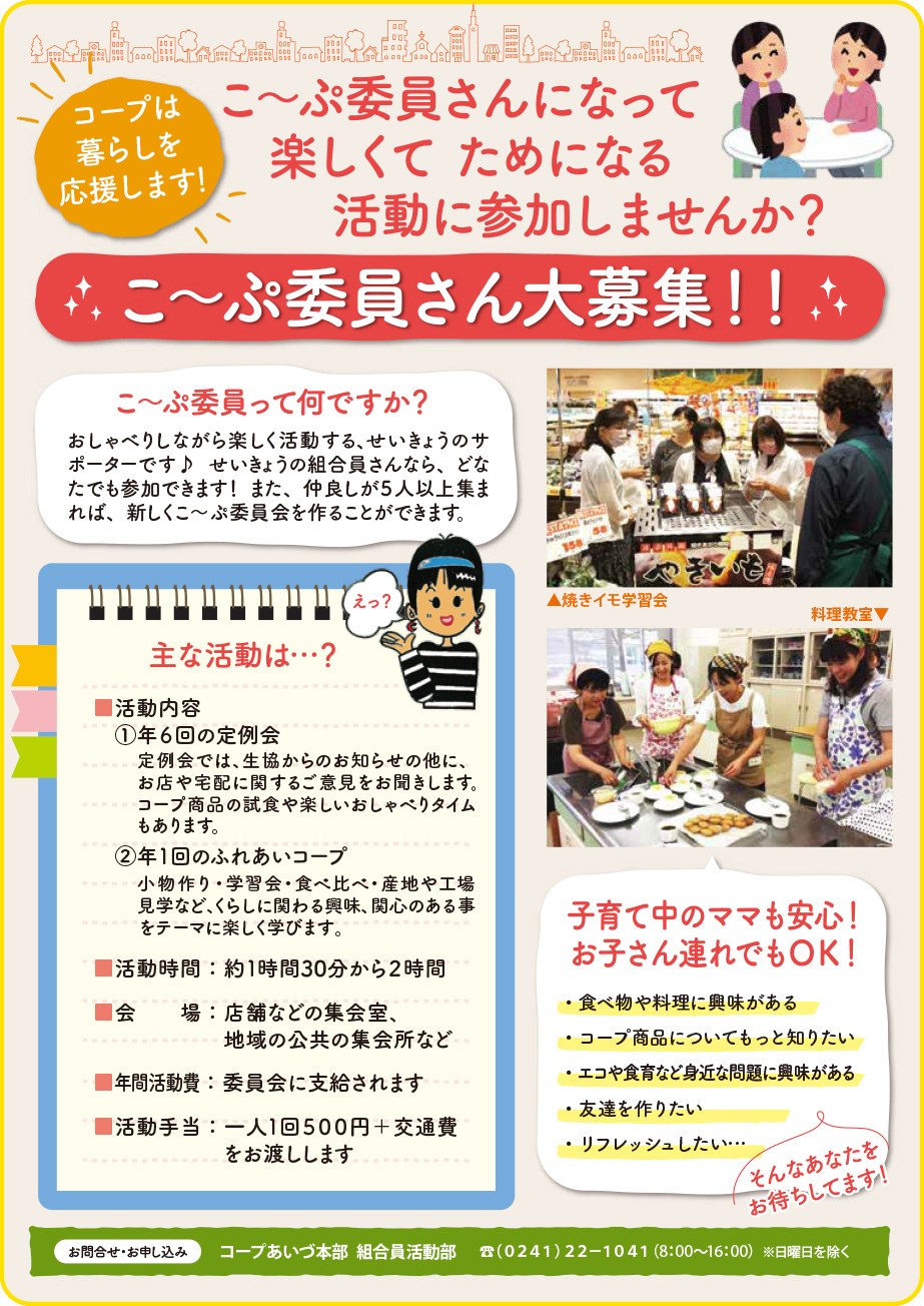 コープは暮らしを応援します！こ〜ぷ委員ってなんですか？
おしゃべりしながら楽しく活動する、せいきょうのサポーターです♪ せいきょうの組合員さんなら、どなたでも参加できます！ また、仲良しが５人以上集まれば、新しくこ～ぷ委員会を作ることができます。

主な活動内容
■活動内容
①年６回の定例会
　　
②年１回のふれあいコープ
定例会では、生協からのお知らせの他に、お店や宅配に関するご意見をお聞きします。
コープ商品の試食や楽しいおしゃべりタイムもあります。
小物作り・学習会・食べ比べ・産地や工場見学など、くらしに関わる興味、関心のある事をテーマに楽しく学びます。

■活動時間：約１時間30分から２時間
■会　　場：店舗などの集会室、地域の公共の集会所など
■年間活動費：委員会に支給されます
■活動手当：一人１回５００円＋交通費をお渡しします

• 食べ物や料理に興味がある
• コープ商品についてもっと知りたい
• エコや食育など身近な問題に興味がある
• 友達を作りたい
• リフレッシュしたい…